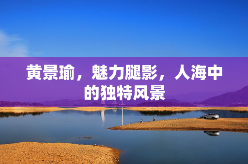 黄景瑜，魅力腿影，人海中的独特风景