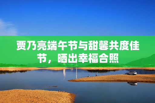 贾乃亮端午节与甜馨共度佳节，晒出幸福合照