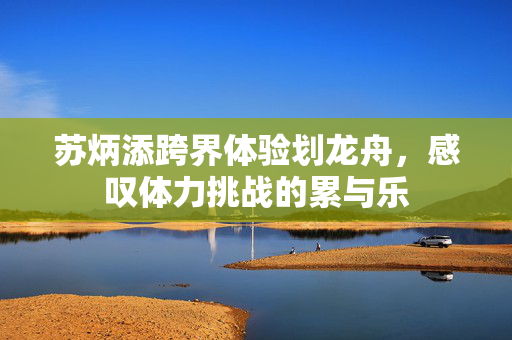 苏炳添跨界体验划龙舟，感叹体力挑战的累与乐