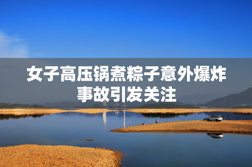 女子高压锅煮粽子意外爆炸事故引发关注
