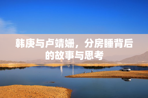韩庚与卢靖姗，分房睡背后的故事与思考