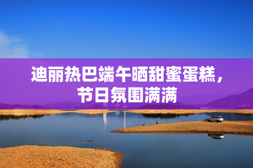 迪丽热巴端午晒甜蜜蛋糕，节日氛围满满