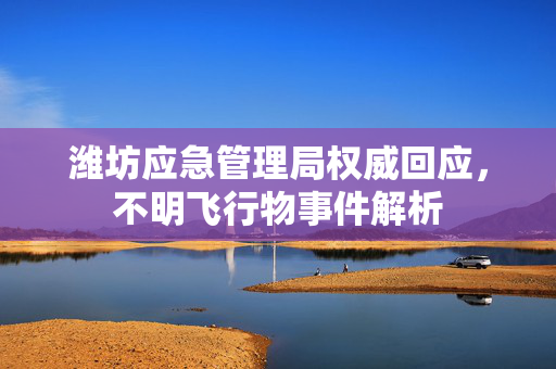 潍坊应急管理局权威回应，不明飞行物事件解析