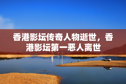 香港影坛传奇人物逝世，香港影坛第一恶人离世