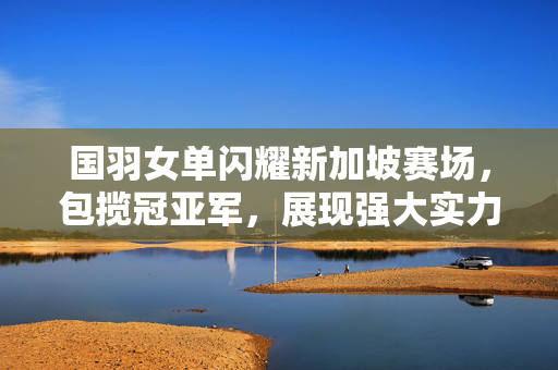 国羽女单闪耀新加坡赛场，包揽冠亚军，展现强大实力