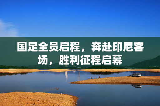 国足全员启程，奔赴印尼客场，胜利征程启幕