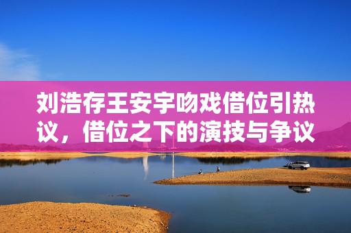 刘浩存王安宇吻戏借位引热议，借位之下的演技与争议