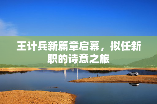 王计兵新篇章启幕，拟任新职的诗意之旅