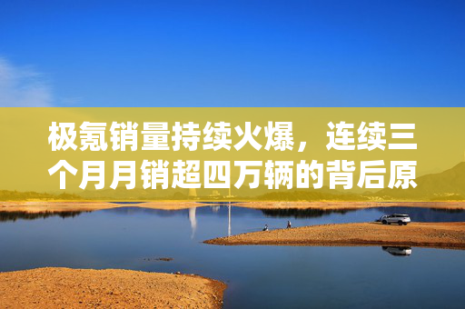 极氪销量持续火爆，连续三个月月销超四万辆的背后原因分析
