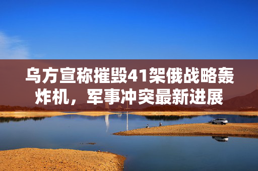 乌方宣称摧毁41架俄战略轰炸机，军事冲突最新进展