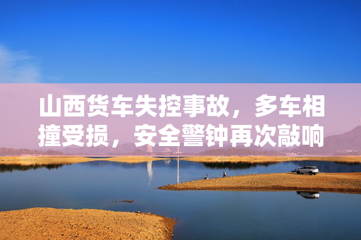 山西货车失控事故，多车相撞受损，安全警钟再次敲响