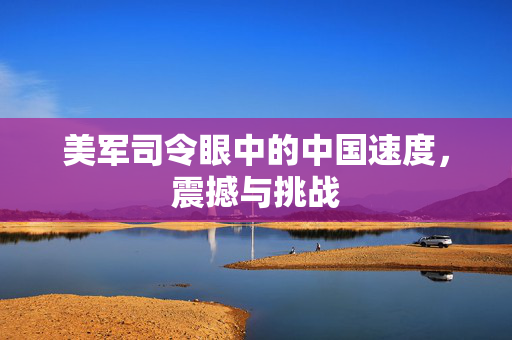 美军司令眼中的中国速度，震撼与挑战