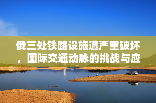 俄三处铁路设施遭严重破坏，国际交通动脉的挑战与应对