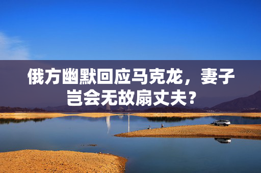 俄方幽默回应马克龙，妻子岂会无故扇丈夫？