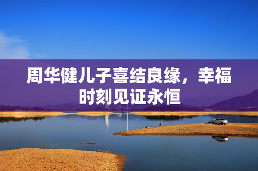 周华健儿子喜结良缘，幸福时刻见证永恒