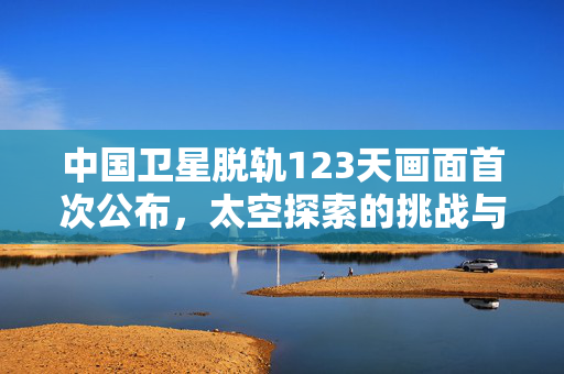 中国卫星脱轨123天画面首次公布，太空探索的挑战与启示