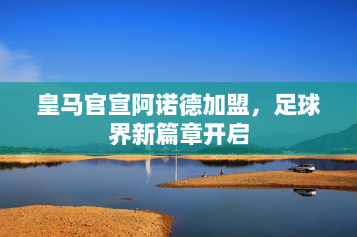皇马官宣阿诺德加盟，足球界新篇章开启