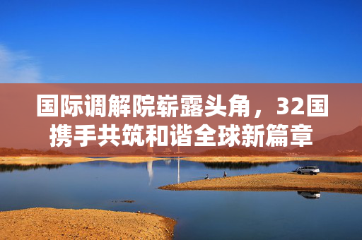 国际调解院崭露头角，32国携手共筑和谐全球新篇章