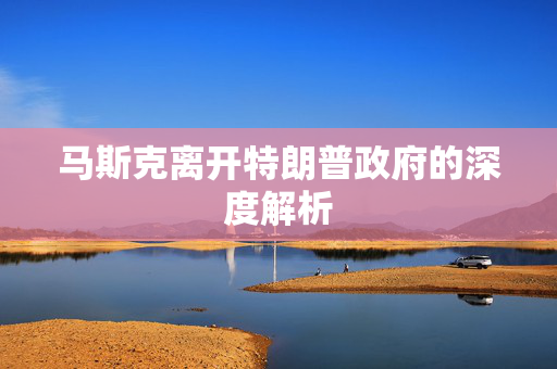 马斯克离开特朗普政府的深度解析