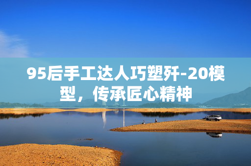 95后手工达人巧塑歼-20模型，传承匠心精神