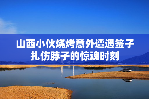 山西小伙烧烤意外遭遇签子扎伤脖子的惊魂时刻