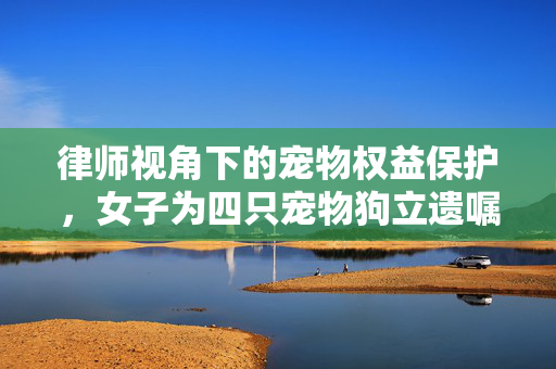 律师视角下的宠物权益保护，女子为四只宠物狗立遗嘱的法理分析