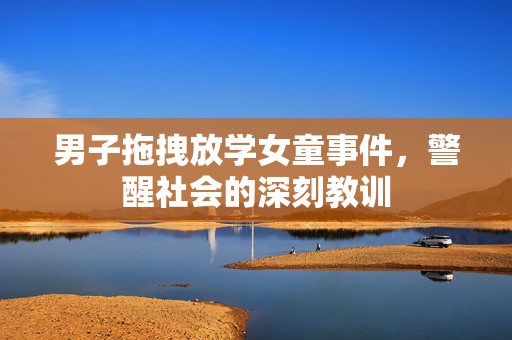 男子拖拽放学女童事件，警醒社会的深刻教训