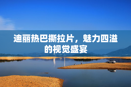 迪丽热巴撕拉片，魅力四溢的视觉盛宴