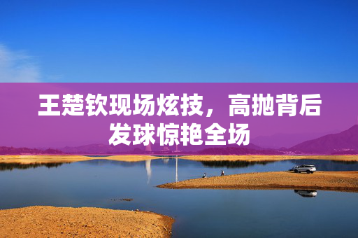 王楚钦现场炫技，高抛背后发球惊艳全场