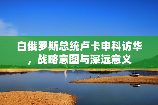 白俄罗斯总统卢卡申科访华，战略意图与深远意义