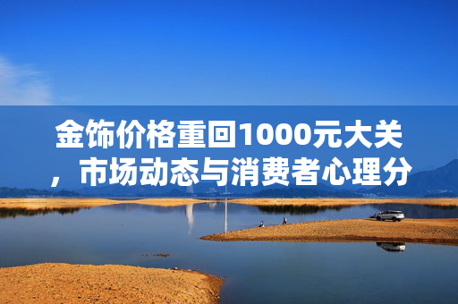 金饰价格重回1000元大关，市场动态与消费者心理分析