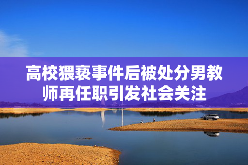高校猥亵事件后被处分男教师再任职引发社会关注