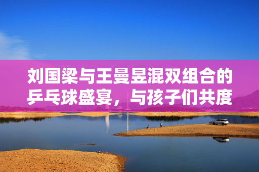 刘国梁与王曼昱混双组合的乒乓球盛宴，与孩子们共度欢乐时光