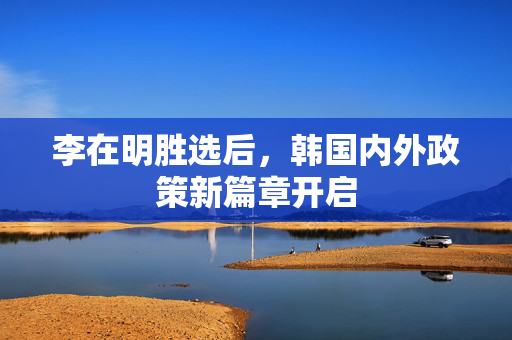 李在明胜选后，韩国内外政策新篇章开启