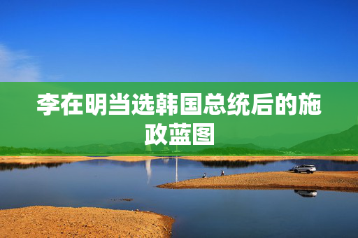 李在明当选韩国总统后的施政蓝图
