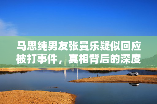 马思纯男友张曼乐疑似回应被打事件，真相背后的深度思考