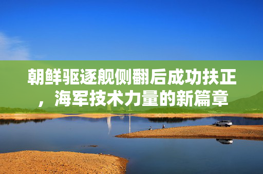 朝鲜驱逐舰侧翻后成功扶正，海军技术力量的新篇章