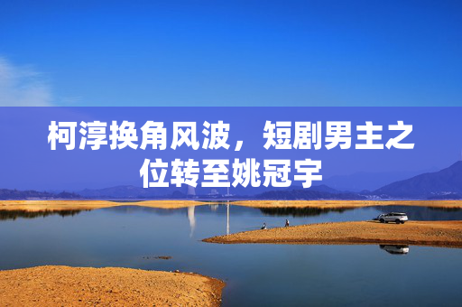 柯淳换角风波，短剧男主之位转至姚冠宇