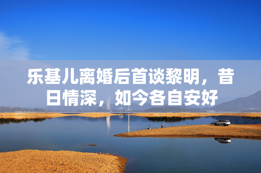 乐基儿离婚后首谈黎明，昔日情深，如今各自安好