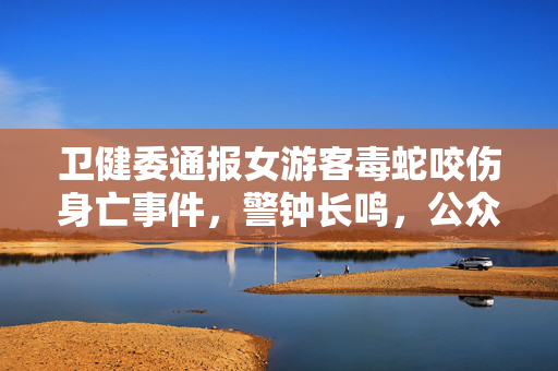 卫健委通报女游客毒蛇咬伤身亡事件，警钟长鸣，公众安全意识亟待加强