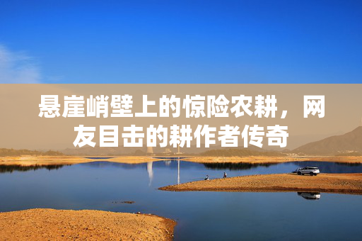 悬崖峭壁上的惊险农耕，网友目击的耕作者传奇