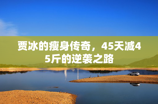 贾冰的瘦身传奇，45天减45斤的逆袭之路