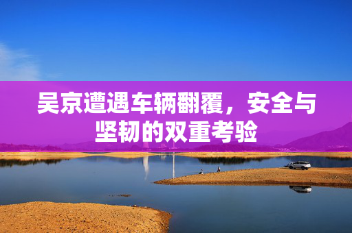 吴京遭遇车辆翻覆，安全与坚韧的双重考验