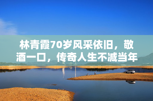 林青霞70岁风采依旧，敬酒一口，传奇人生不减当年
