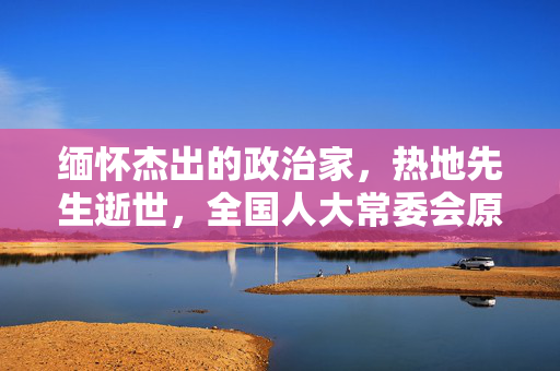 缅怀杰出的政治家，热地先生逝世，全国人大常委会原副委员长永垂不朽
