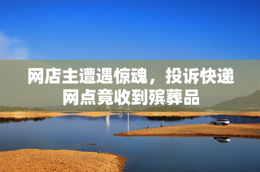 网店主遭遇惊魂，投诉快递网点竟收到殡葬品