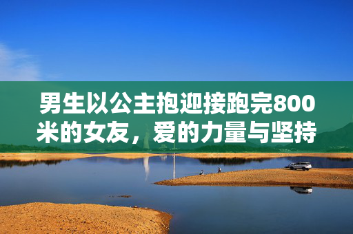 男生以公主抱迎接跑完800米的女友，爱的力量与坚持的瞬间