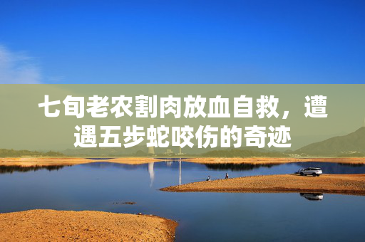七旬老农割肉放血自救，遭遇五步蛇咬伤的奇迹