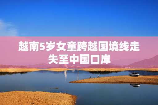 越南5岁女童跨越国境线走失至中国口岸
