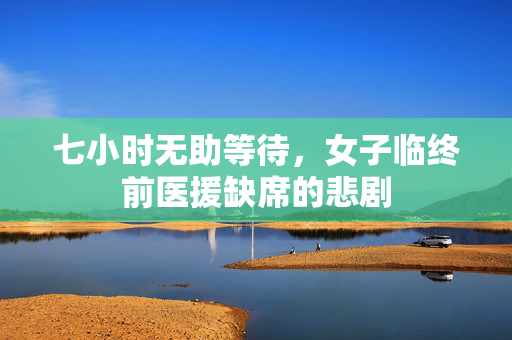 七小时无助等待，女子临终前医援缺席的悲剧